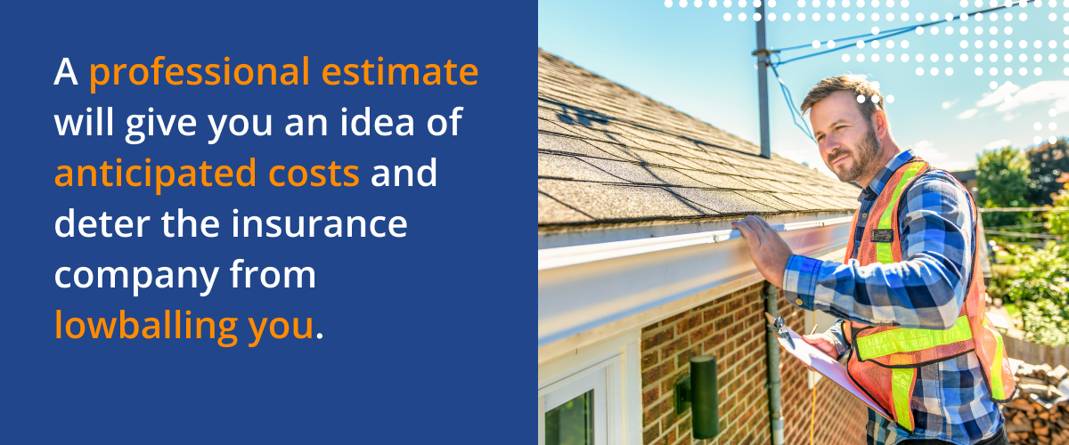 A professional estimate will give you an idea of anticipated costs and deter the insurance company from lowballing you.