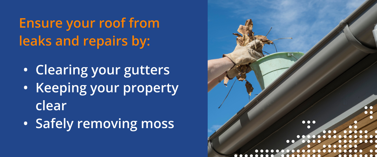 Ensure your roof from leaks and repairs by: Clearing your gutters, keeping your property clear, and safely removing moss.